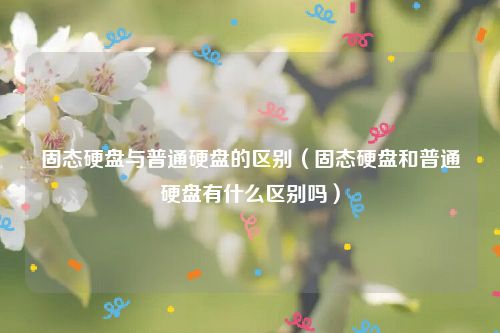 固态硬盘与普通硬盘的区别（固态硬盘和普通硬盘有什么区别吗）