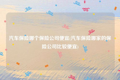 汽车保险哪个保险公司便宜(汽车保险哪家的保险公司比较便宜)