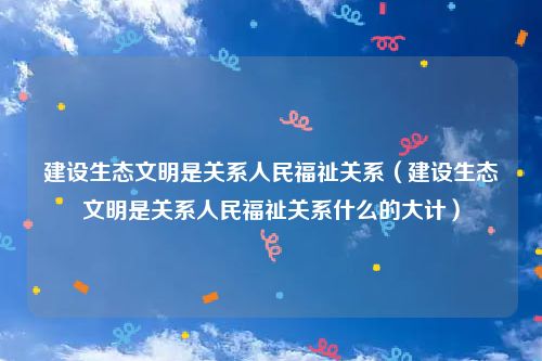 建设生态文明是关系人民福祉关系（建设生态文明是关系人民福祉关系什么的大计）