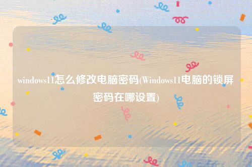 windows11怎么修改电脑密码(Windows11电脑的锁屏密码在哪设置)