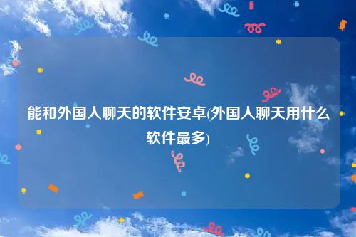 能和外国人聊天的软件安卓(外国人聊天用什么软件最多)