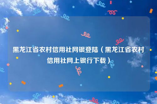 黑龙江省农村信用社网银登陆（黑龙江省农村信用社网上银行下载）