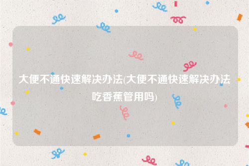 大便不通快速解决办法(大便不通快速解决办法吃香蕉管用吗)