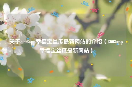 关于8008app幸福宝丝瓜最新网站的介绍（8008app幸福宝丝瓜最新网站）