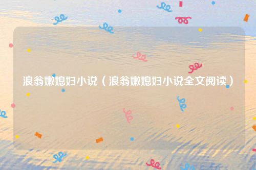 浪翁嫩媳妇小说（浪翁嫩媳妇小说全文阅读）