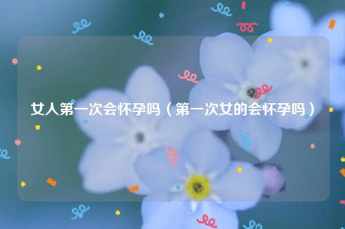 女人第一次会怀孕吗（第一次女的会怀孕吗）