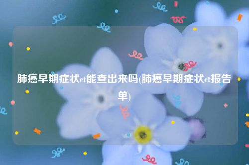 肺癌早期症状ct能查出来吗(肺癌早期症状ct报告单)