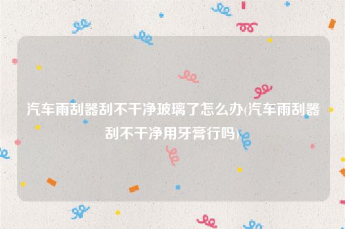 汽车雨刮器刮不干净玻璃了怎么办(汽车雨刮器刮不干净用牙膏行吗)