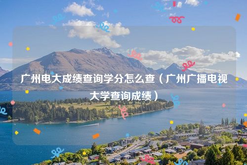 广州电大成绩查询学分怎么查（广州广播电视大学查询成绩）