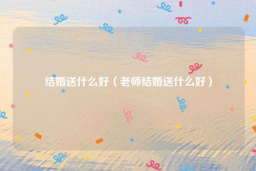 结婚送什么好（老师结婚送什么好）