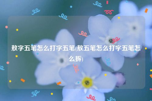 敖字五笔怎么打字五笔(敖五笔怎么打字五笔怎么拆)