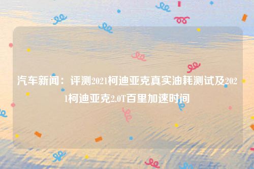 汽车新闻：评测2021柯迪亚克真实油耗测试及2021柯迪亚克2.0T百里加速时间