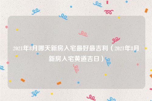 2021年8月哪天新房入宅最好最吉利（2021年8月新房入宅黄道吉日）