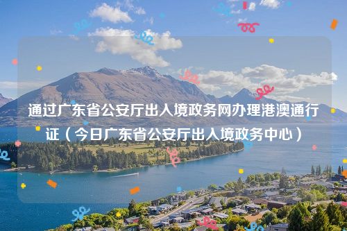 通过广东省公安厅出入境政务网办理港澳通行证（今日广东省公安厅出入境政务中心）