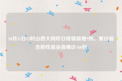 10月31日13时山西大同昨日疫情新增9例、累计报告阳性感染者确诊460例