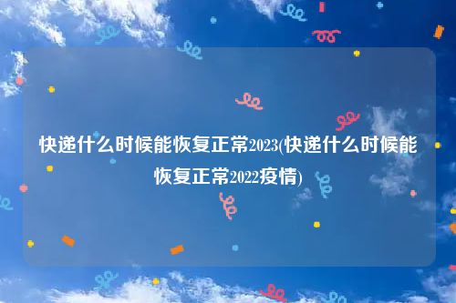 快递什么时候能恢复正常2023(快递什么时候能恢复正常2022疫情)