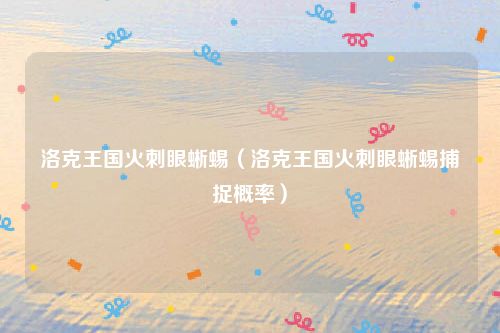 洛克王国火刺眼蜥蜴(洛克王国火刺眼蜥蜴捕捉概率)