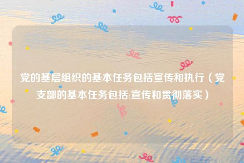 党的基层组织的基本任务包括宣传和执行（党支部的基本任务包括:宣传和贯彻落实）