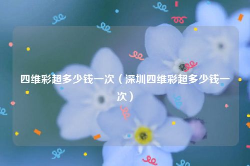 四维彩超多少钱一次（深圳四维彩超多少钱一次）