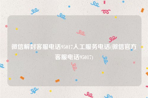 微信解封客服电话95017人工服务电话(微信官方客服电话95017)