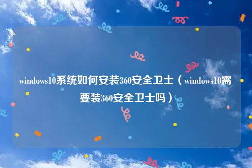 windows10系统如何安装360安全卫士（windows10需要装360安全卫士吗）