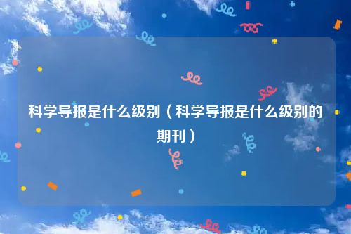 科学导报是什么级别（科学导报是什么级别的期刊）