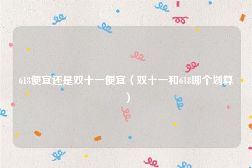 618便宜还是双十一便宜(双十一和618哪个划算)