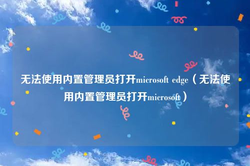 无法使用内置管理员打开microsoft edge（无法使用内置管理员打开microsoft）