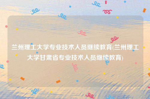 兰州理工大学专业技术人员继续教育(兰州理工大学甘肃省专业技术人员继续教育)