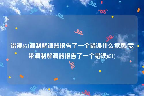 错误651调制解调器报告了一个错误什么意思(宽带调制解调器报告了一个错误651)