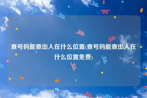 查号码能查出人在什么位置(查号码能查出人在什么位置免费)