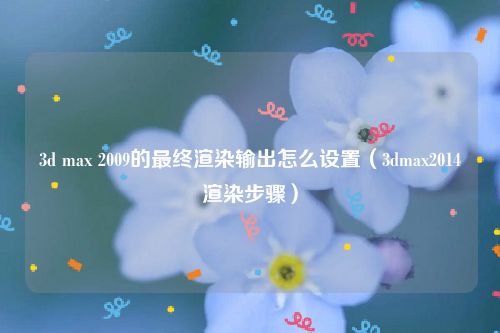 3d max 2009的最终渲染输出怎么设置（3dmax2014渲染步骤）