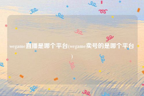 wegame直播是哪个平台(wegame卖号的是哪个平台)