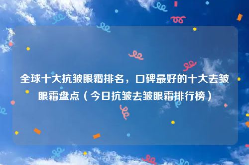 全球十大抗皱眼霜排名，口碑最好的十大去皱眼霜盘点（今日抗皱去皱眼霜排行榜）