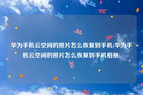 华为手机云空间的照片怎么恢复到手机(华为手机云空间的照片怎么恢复到手机相册)