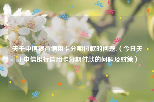 关于中信银行信用卡分期付款的问题.（今日关于中信银行信用卡分期付款的问题及对策）