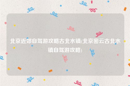 北京近郊自驾游攻略古北水镇(北京密云古北水镇自驾游攻略)