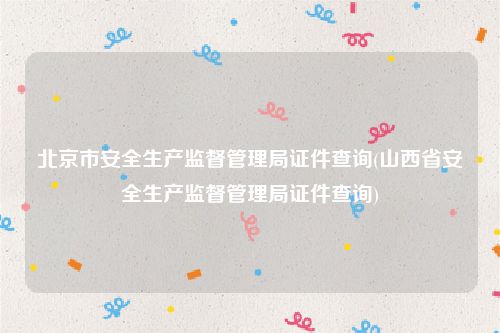 北京市安全生产监督管理局证件查询(山西省安全生产监督管理局证件查询)