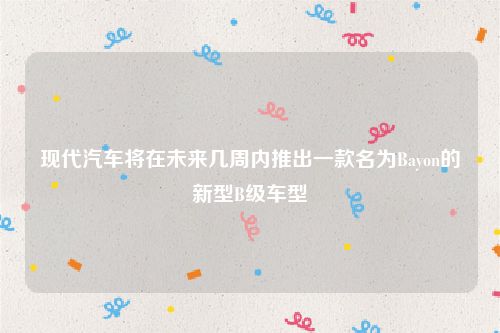 现代汽车将在未来几周内推出一款名为Bayon的新型B级车型