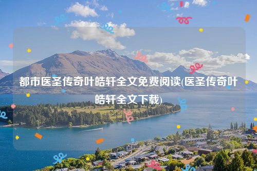 都市医圣传奇叶皓轩全文免费阅读(医圣传奇叶皓轩全文下载)