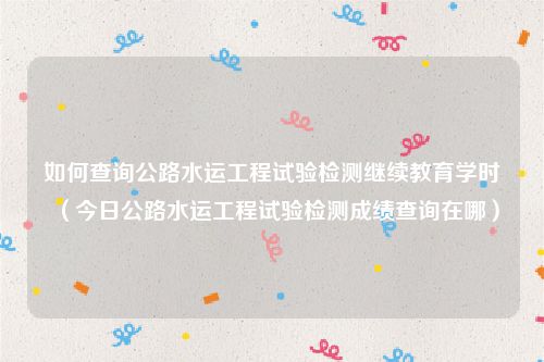 如何查询公路水运工程试验检测继续教育学时(今日公路水运工程试验检测成绩查询在哪)