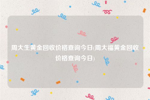 周大生黄金回收价格查询今日(周大福黄金回收价格查询今日)