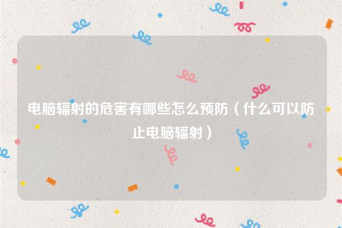 电脑辐射的危害有哪些怎么预防(什么可以防止电脑辐射)