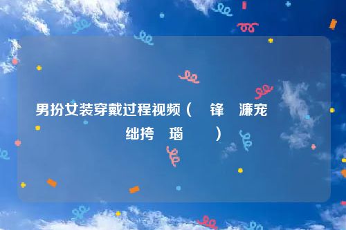 男扮女装穿戴过程视频(鐢锋壆濂宠鍖栧绌挎埓瑙嗛)