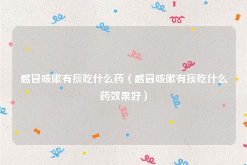 感冒咳嗽有痰吃什么药(感冒咳嗽有痰吃什么药效果好)