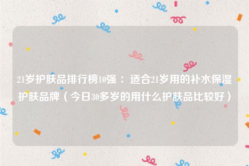 21岁护肤品排行榜10强 ：适合21岁用的补水保湿护肤品牌（今日30多岁的用什么护肤品比较好）