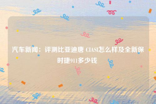 汽车新闻：评测比亚迪唐 CIASI怎么样及全新保时捷911多少钱 