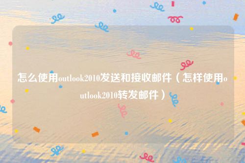 怎么使用outlook2010发送和接收邮件（怎样使用outlook2010转发邮件）