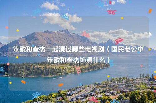 朱戬和查杰一起演过哪些电视剧(国民老公中朱戬和查杰饰演什么)