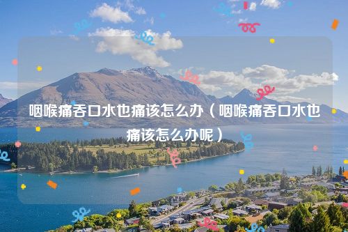 咽喉痛吞口水也痛该怎么办（咽喉痛吞口水也痛该怎么办呢）